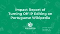 "Impact_of_turning_off_IP_editing_on_ptwiki.pdf" by User:NKohli (WMF)